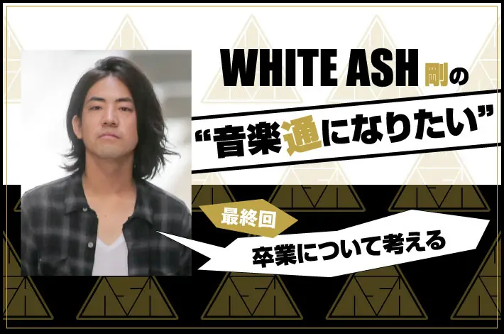 WHITE ASH 剛の「音楽通になりたい」最終回